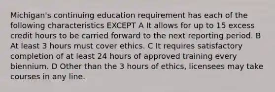 Michigan's continuing education requirement has each of the following characteristics EXCEPT A It allows for up to 15 excess credit hours to be carried forward to the next reporting period. B At least 3 hours must cover ethics. C It requires satisfactory completion of at least 24 hours of approved training every biennium. D Other than the 3 hours of ethics, licensees may take courses in any line.