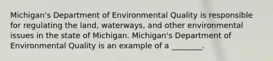 Michigan's Department of Environmental Quality is responsible for regulating the land, waterways, and other environmental issues in the state of Michigan. Michigan's Department of Environmental Quality is an example of a ________.