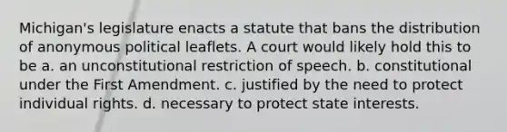 Michigan's legislature enacts a statute that bans the distribution of anonymous political leaflets. A court would likely hold this to be a. an unconstitutional restriction of speech. b. constitutional under the First Amendment. c. justified by the need to protect individual rights. d. necessary to protect state interests.