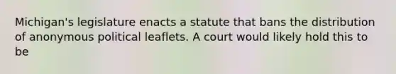 Michigan's legislature enacts a statute that bans the distribution of anonymous political leaflets. A court would likely hold this to be