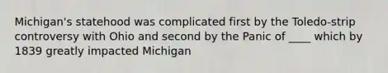 Michigan's statehood was complicated first by the Toledo-strip controversy with Ohio and second by the Panic of ____ which by 1839 greatly impacted Michigan