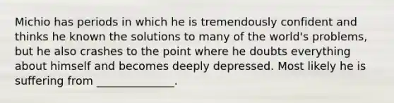 Michio has periods in which he is tremendously confident and thinks he known the solutions to many of the world's problems, but he also crashes to the point where he doubts everything about himself and becomes deeply depressed. Most likely he is suffering from ______________.