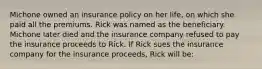 Michone owned an insurance policy on her life, on which she paid all the premiums. Rick was named as the beneficiary. Michone later died and the insurance company refused to pay the insurance proceeds to Rick. If Rick sues the insurance company for the insurance proceeds, Rick will be: