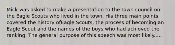 Mick was asked to make a presentation to the town council on the Eagle Scouts who lived in the town. His three main points covered the history ofEagle Scouts, the process of becoming an Eagle Scout and the names of the boys who had achieved the ranking. The general purpose of this speech was most likely.....