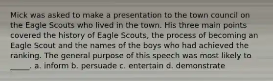 Mick was asked to make a presentation to the town council on the Eagle Scouts who lived in the town. His three main points covered the history of Eagle Scouts, the process of becoming an Eagle Scout and the names of the boys who had achieved the ranking. The general purpose of this speech was most likely to _____. a. inform b. persuade c. entertain d. demonstrate