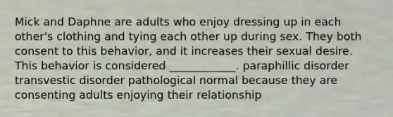 Mick and Daphne are adults who enjoy dressing up in each other's clothing and tying each other up during sex. They both consent to this behavior, and it increases their sexual desire. This behavior is considered ____________. paraphillic disorder transvestic disorder pathological normal because they are consenting adults enjoying their relationship