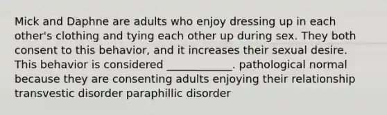 Mick and Daphne are adults who enjoy dressing up in each other's clothing and tying each other up during sex. They both consent to this behavior, and it increases their sexual desire. This behavior is considered ____________. pathological normal because they are consenting adults enjoying their relationship transvestic disorder paraphillic disorder