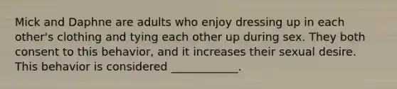 Mick and Daphne are adults who enjoy dressing up in each other's clothing and tying each other up during sex. They both consent to this behavior, and it increases their sexual desire. This behavior is considered ____________.