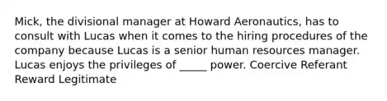 Mick, the divisional manager at Howard Aeronautics, has to consult with Lucas when it comes to the hiring procedures of the company because Lucas is a senior human resources manager. Lucas enjoys the privileges of _____ power. Coercive Referant Reward Legitimate