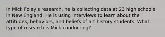 In Mick Foley's research, he is collecting data at 23 high schools in New England. He is using interviews to learn about the attitudes, behaviors, and beliefs of art history students. What type of research is Mick conducting?