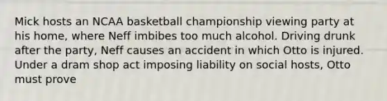 Mick hosts an NCAA basketball championship viewing party at his home, where Neff imbibes too much alcohol. Driving drunk after the party, Neff causes an accident in which Otto is injured. Under a dram shop act imposing liability on social hosts, Otto must prove