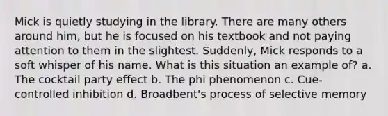 Mick is quietly studying in the library. There are many others around him, but he is focused on his textbook and not paying attention to them in the slightest. Suddenly, Mick responds to a soft whisper of his name. What is this situation an example of? a. The cocktail party effect b. The phi phenomenon c. Cue-controlled inhibition d. Broadbent's process of selective memory