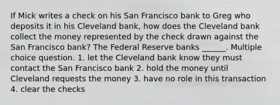 If Mick writes a check on his San Francisco bank to Greg who deposits it in his Cleveland bank, how does the Cleveland bank collect the money represented by the check drawn against the San Francisco bank? The Federal Reserve banks ______. Multiple choice question. 1. let the Cleveland bank know they must contact the San Francisco bank 2. hold the money until Cleveland requests the money 3. have no role in this transaction 4. clear the checks