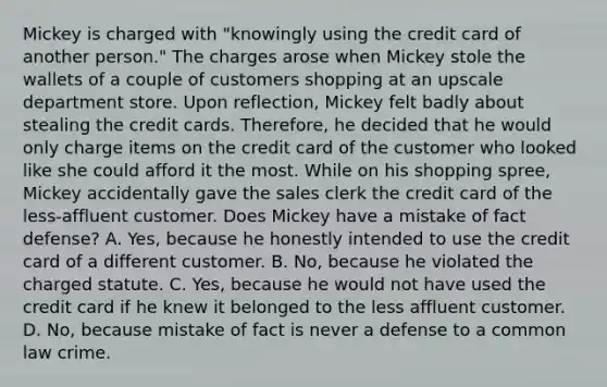 Mickey is charged with "knowingly using the credit card of another person." The charges arose when Mickey stole the wallets of a couple of customers shopping at an upscale department store. Upon reflection, Mickey felt badly about stealing the credit cards. Therefore, he decided that he would only charge items on the credit card of the customer who looked like she could afford it the most. While on his shopping spree, Mickey accidentally gave the sales clerk the credit card of the less-affluent customer. Does Mickey have a mistake of fact defense? A. Yes, because he honestly intended to use the credit card of a different customer. B. No, because he violated the charged statute. C. Yes, because he would not have used the credit card if he knew it belonged to the less affluent customer. D. No, because mistake of fact is never a defense to a common law crime.