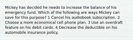 Mickey has decided he needs to increase the balance of his emergency fund. Which of the following are ways Mickey can save for this purpose? 1 Cancel his audiobook subscription. 2 Choose a more economical cell phone plan. 3 Use an overdraft feature on his debit cards. 4 Decrease the deductible on his automobile insurance policy.