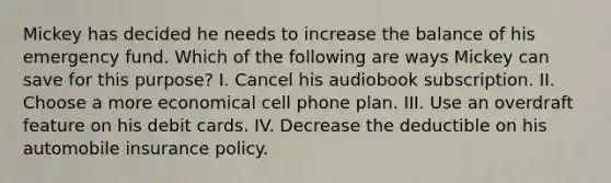 Mickey has decided he needs to increase the balance of his emergency fund. Which of the following are ways Mickey can save for this purpose? I. Cancel his audiobook subscription. II. Choose a more economical cell phone plan. III. Use an overdraft feature on his debit cards. IV. Decrease the deductible on his automobile insurance policy.