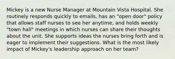 Mickey is a new Nurse Manager at Mountain Vista Hospital. She routinely responds quickly to emails, has an "open door" policy that allows staff nurses to see her anytime, and holds weekly "town hall" meetings in which nurses can share their thoughts about the unit. She supports ideas the nurses bring forth and is eager to implement their suggestions. What is the most likely impact of Mickey's leadership approach on her team?