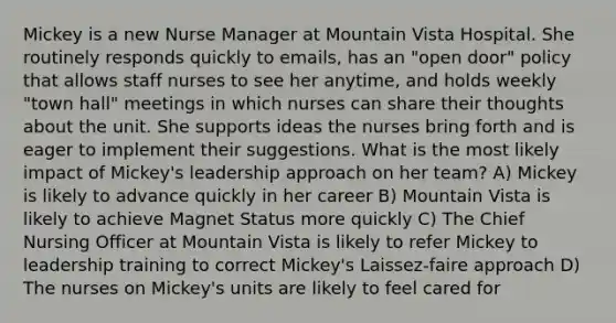 Mickey is a new Nurse Manager at Mountain Vista Hospital. She routinely responds quickly to emails, has an "open door" policy that allows staff nurses to see her anytime, and holds weekly "town hall" meetings in which nurses can share their thoughts about the unit. She supports ideas the nurses bring forth and is eager to implement their suggestions. What is the most likely impact of Mickey's leadership approach on her team? A) Mickey is likely to advance quickly in her career B) Mountain Vista is likely to achieve Magnet Status more quickly C) The Chief Nursing Officer at Mountain Vista is likely to refer Mickey to leadership training to correct Mickey's Laissez-faire approach D) The nurses on Mickey's units are likely to feel cared for