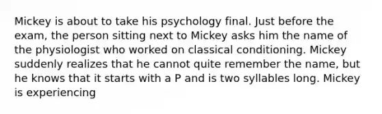 Mickey is about to take his psychology final. Just before the exam, the person sitting next to Mickey asks him the name of the physiologist who worked on <a href='https://www.questionai.com/knowledge/kI6awfNO2B-classical-conditioning' class='anchor-knowledge'>classical conditioning</a>. Mickey suddenly realizes that he cannot quite remember the name, but he knows that it starts with a P and is two syllables long. Mickey is experiencing