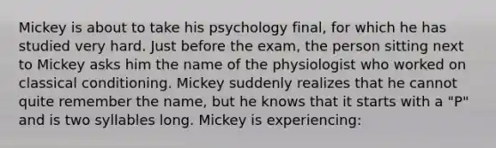 Mickey is about to take his psychology final, for which he has studied very hard. Just before the exam, the person sitting next to Mickey asks him the name of the physiologist who worked on classical conditioning. Mickey suddenly realizes that he cannot quite remember the name, but he knows that it starts with a "P" and is two syllables long. Mickey is experiencing: