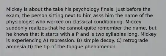 Mickey is about the take his psychology finals. Just before the exam, the person sitting next to him asks him the name of the physiologist who worked on classical conditioning. Mickey suddenly realizes that he cannot quite remember the name, but he knows that it starts with a P and is two syllables long. Mickey is experiencing A) repression. B) simple decay. C) retrograde amnesia D) the tip-of-the-tongue phenomenon.