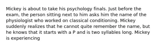 Mickey is about to take his psychology finals. Just before the exam, the person sitting next to him asks him the name of the physiologist who worked on classical conditioning. Mickey suddenly realizes that he cannot quite remember the name, but he knows that it starts with a P and is two syllables long. Mickey is experiencing