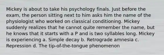 Mickey is about to take his psychology finals. Just before the exam, the person sitting next to him asks him the name of the physiologist who worked on <a href='https://www.questionai.com/knowledge/kI6awfNO2B-classical-conditioning' class='anchor-knowledge'>classical conditioning</a>. Mickey suddenly realizes that he cannot quite remember the name, but he knows that it starts with a P and is two syllables long. Mickey is experiencing a. Simple decay b. Retrograde amnesia c. Repression d. The tip-of-the-tongue phenomenon