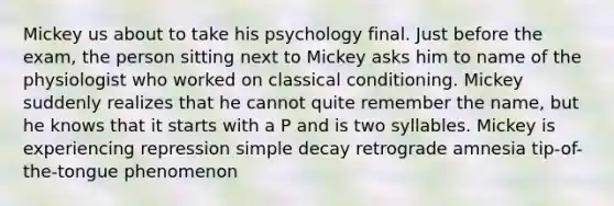 Mickey us about to take his psychology final. Just before the exam, the person sitting next to Mickey asks him to name of the physiologist who worked on classical conditioning. Mickey suddenly realizes that he cannot quite remember the name, but he knows that it starts with a P and is two syllables. Mickey is experiencing repression simple decay retrograde amnesia tip-of-the-tongue phenomenon