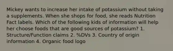 Mickey wants to increase her intake of potassium without taking a supplements. When she shops for food, she reads Nutrition Fact labels. Which of the following kids of information will help her choose foods that are good sources of potassium? 1. Structure/Function claims 2. %DVs 3. Country of origin information 4. Organic food logo