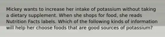 Mickey wants to increase her intake of potassium without taking a dietary supplement. When she shops for food, she reads Nutrition Facts labels. Which of the following kinds of information will help her choose foods that are good sources of potassium?