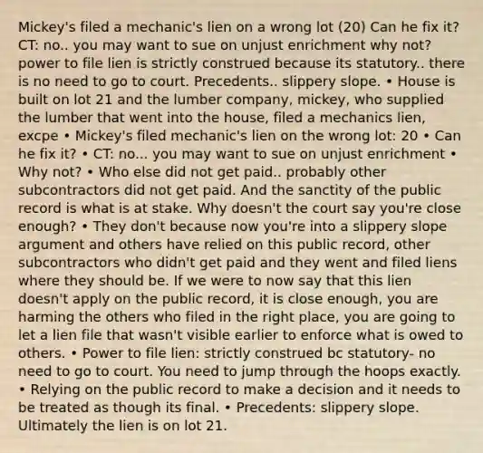 Mickey's filed a mechanic's lien on a wrong lot (20) Can he fix it? CT: no.. you may want to sue on unjust enrichment why not? power to file lien is strictly construed because its statutory.. there is no need to go to court. Precedents.. slippery slope. • House is built on lot 21 and the lumber company, mickey, who supplied the lumber that went into the house, filed a mechanics lien, excpe • Mickey's filed mechanic's lien on the wrong lot: 20 • Can he fix it? • CT: no... you may want to sue on unjust enrichment • Why not? • Who else did not get paid.. probably other subcontractors did not get paid. And the sanctity of the public record is what is at stake. Why doesn't the court say you're close enough? • They don't because now you're into a slippery slope argument and others have relied on this public record, other subcontractors who didn't get paid and they went and filed liens where they should be. If we were to now say that this lien doesn't apply on the public record, it is close enough, you are harming the others who filed in the right place, you are going to let a lien file that wasn't visible earlier to enforce what is owed to others. • Power to file lien: strictly construed bc statutory- no need to go to court. You need to jump through the hoops exactly. • Relying on the public record to make a decision and it needs to be treated as though its final. • Precedents: slippery slope. Ultimately the lien is on lot 21.