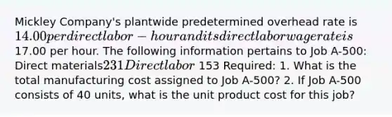 Mickley Company's plantwide predetermined overhead rate is 14.00 per direct labor-hour and its direct labor wage rate is17.00 per hour. The following information pertains to Job A-500: Direct materials231 Direct labor 153 Required: 1. What is the total manufacturing cost assigned to Job A-500? 2. If Job A-500 consists of 40 units, what is the unit product cost for this job?