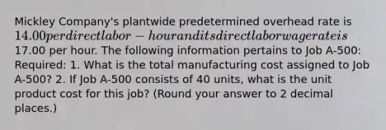 Mickley Company's plantwide predetermined overhead rate is 14.00 per direct labor-hour and its direct labor wage rate is17.00 per hour. The following information pertains to Job A-500: Required: 1. What is the total manufacturing cost assigned to Job A-500? 2. If Job A-500 consists of 40 units, what is the unit product cost for this job? (Round your answer to 2 decimal places.)