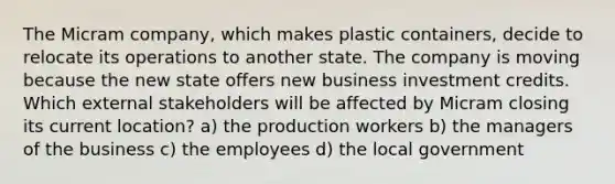 The Micram company, which makes plastic containers, decide to relocate its operations to another state. The company is moving because the new state offers new business investment credits. Which external stakeholders will be affected by Micram closing its current location? a) the production workers b) the managers of the business c) the employees d) the local government