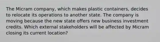 The Micram company, which makes plastic containers, decides to relocate its operations to another state. The company is moving because the new state offers new business investment credits. Which external stakeholders will be affected by Micram closing its current location?