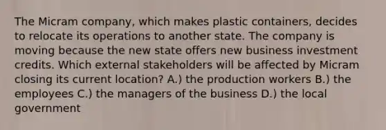 The Micram company, which makes plastic containers, decides to relocate its operations to another state. The company is moving because the new state offers new business investment credits. Which external stakeholders will be affected by Micram closing its current location? A.) the production workers B.) the employees C.) the managers of the business D.) the local government