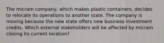 The micram company, which makes plastic containers, decides to relocate its operations to another state. The company is moving because the new state offers new business investment credits. Which external stakeholders will be affected by micram closing its current location?