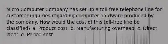 Micro Computer Company has set up a toll-free telephone line for customer inquiries regarding computer hardware produced by the company. How would the cost of this toll-free line be classified? a. Product cost. b. Manufacturing overhead. c. Direct labor. d. Period cost.