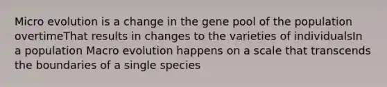 Micro evolution is a change in the gene pool of the population overtimeThat results in changes to the varieties of individualsIn a population Macro evolution happens on a scale that transcends the boundaries of a single species