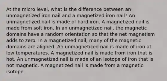 At the micro level, what is the difference between an unmagnetized iron nail and a magnetized iron nail? An unmagnetized nail is made of hard iron. A magnetized nail is made from soft iron. In an unmagnetized nail, the magnetic domains have a random orientation so that the net magnetism adds to zero. In a magnetized nail, many of the magnetic domains are aligned. An unmagnetized nail is made of iron at low temperatures. A magnetized nail is made from iron that is hot. An unmagnetized nail is made of an isotope of iron that is not magnetic. A magnetized nail is made from a magnetic isotope.