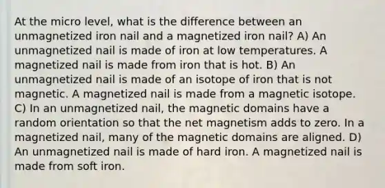 At the micro level, what is the difference between an unmagnetized iron nail and a magnetized iron nail? A) An unmagnetized nail is made of iron at low temperatures. A magnetized nail is made from iron that is hot. B) An unmagnetized nail is made of an isotope of iron that is not magnetic. A magnetized nail is made from a magnetic isotope. C) In an unmagnetized nail, the magnetic domains have a random orientation so that the net magnetism adds to zero. In a magnetized nail, many of the magnetic domains are aligned. D) An unmagnetized nail is made of hard iron. A magnetized nail is made from soft iron.