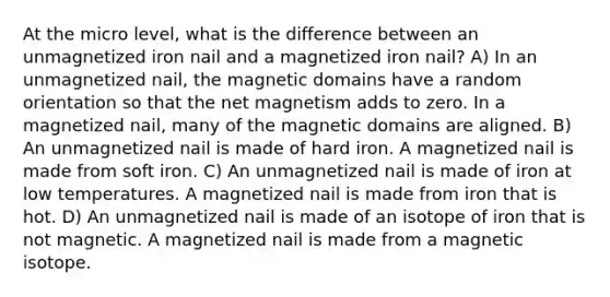 At the micro level, what is the difference between an unmagnetized iron nail and a magnetized iron nail? A) In an unmagnetized nail, the magnetic domains have a random orientation so that the net magnetism adds to zero. In a magnetized nail, many of the magnetic domains are aligned. B) An unmagnetized nail is made of hard iron. A magnetized nail is made from soft iron. C) An unmagnetized nail is made of iron at low temperatures. A magnetized nail is made from iron that is hot. D) An unmagnetized nail is made of an isotope of iron that is not magnetic. A magnetized nail is made from a magnetic isotope.