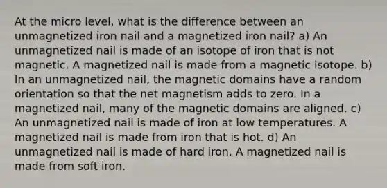 At the micro level, what is the difference between an unmagnetized iron nail and a magnetized iron nail? a) An unmagnetized nail is made of an isotope of iron that is not magnetic. A magnetized nail is made from a magnetic isotope. b) In an unmagnetized nail, the magnetic domains have a random orientation so that the net magnetism adds to zero. In a magnetized nail, many of the magnetic domains are aligned. c) An unmagnetized nail is made of iron at low temperatures. A magnetized nail is made from iron that is hot. d) An unmagnetized nail is made of hard iron. A magnetized nail is made from soft iron.