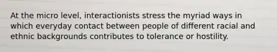 At the micro level, interactionists stress the myriad ways in which everyday contact between people of different racial and ethnic backgrounds contributes to tolerance or hostility.