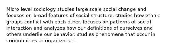 Micro level sociology studies large scale social change and focuses on broad features of social structure. studies how ethnic groups conflict with each other. focuses on patterns of social interaction and analyzes how our definitions of ourselves and others underlie our behavior. studies phenomena that occur in communities or organization.