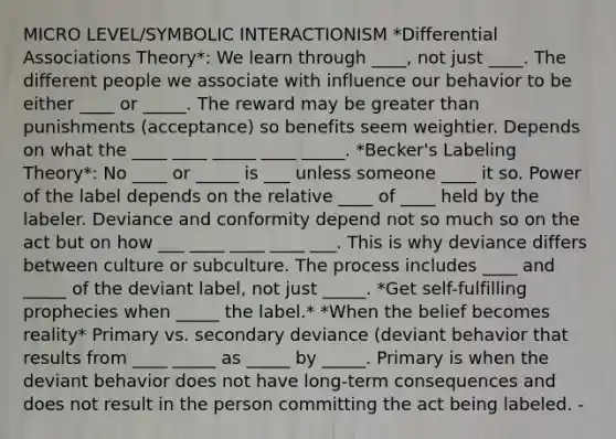 MICRO LEVEL/SYMBOLIC INTERACTIONISM *Differential Associations Theory*: We learn through ____, not just ____. The different people we associate with influence our behavior to be either ____ or _____. The reward may be greater than punishments (acceptance) so benefits seem weightier. Depends on what the ____ ____ _____ ____ _____. *Becker's Labeling Theory*: No ____ or _____ is ___ unless someone ____ it so. Power of the label depends on the relative ____ of ____ held by the labeler. Deviance and conformity depend not so much so on the act but on how ___ ____ ____ ____ ___. This is why deviance differs between culture or subculture. The process includes ____ and _____ of the deviant label, not just _____. *Get self-fulfilling prophecies when _____ the label.* *When the belief becomes reality* Primary vs. secondary deviance (deviant behavior that results from ____ _____ as _____ by _____. Primary is when the deviant behavior does not have long-term consequences and does not result in the person committing the act being labeled. -