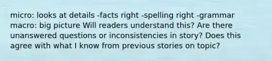 micro: looks at details -facts right -spelling right -grammar macro: big picture Will readers understand this? Are there unanswered questions or inconsistencies in story? Does this agree with what I know from previous stories on topic?