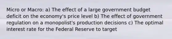 Micro or Macro: a) The effect of a large government budget deficit on the economy's price level b) The effect of government regulation on a monopolist's production decisions c) The optimal interest rate for the Federal Reserve to target