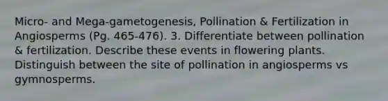 Micro- and Mega-gametogenesis, Pollination & Fertilization in Angiosperms (Pg. 465-476). 3. Differentiate between pollination & fertilization. Describe these events in flowering plants. Distinguish between the site of pollination in angiosperms vs gymnosperms.