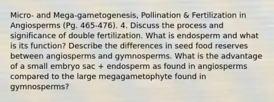 Micro- and Mega-gametogenesis, Pollination & Fertilization in Angiosperms (Pg. 465-476). 4. Discuss the process and significance of double fertilization. What is endosperm and what is its function? Describe the differences in seed food reserves between angiosperms and gymnosperms. What is the advantage of a small embryo sac + endosperm as found in angiosperms compared to the large megagametophyte found in gymnosperms?